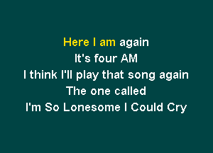 Here I am again
It's four AM
I think I'll play that song again

The one called
I'm So Lonesome I Could Cry