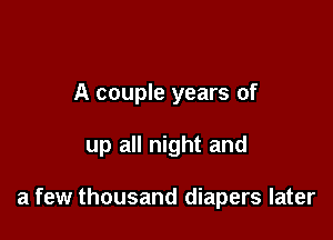 A couple years of

up all night and

a few thousand diapers later