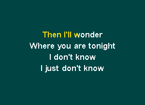 Then I'll wonder
Where you are tonight

I don't know
ljust don't know