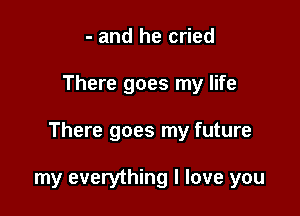 - and he cried

There goes my life

There goes my future

my everything I love you