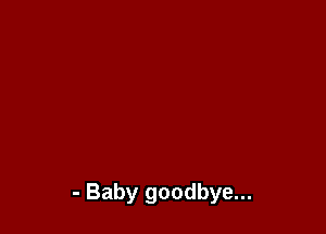 - Baby goodbye...