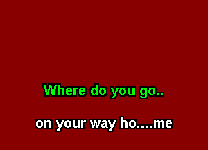 Where do you go..

on your way ho....me
