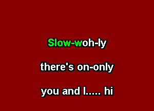SIow-woh-Iy

there's on-only

you and l ..... hi