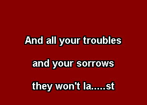 And all your troubles

and your sorrows

they won't la ..... st