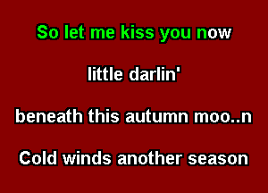 So let me kiss you now

little darlin'
beneath this autumn moo..n

Cold winds another season