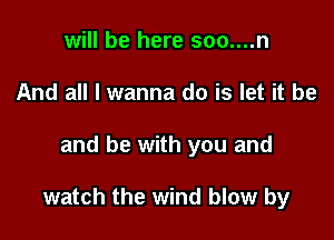 will be here soo....n
And all I wanna do is let it be

and be with you and

watch the wind blow by