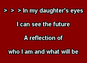 ) '9 r In my daughter's eyes

I can see the future
A reflection of

who I am and what will be