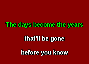 The days become the years

that'll be gone

before you know