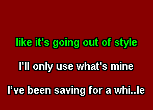 like it's going out of style

Pll only use what's mine

We been saving for a whi..le