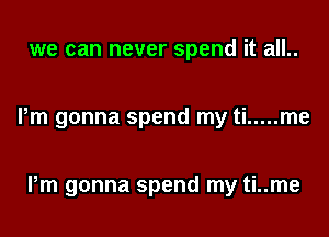 we can never spend it all..

Pm gonna spend my ti ..... me

Pm gonna spend my ti..me