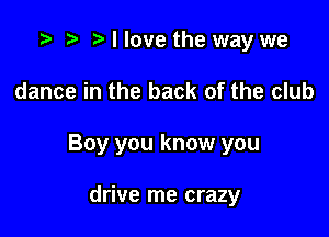 .5- e e I love the way we

dance in the back of the club

Boy you know you

drive me crazy
