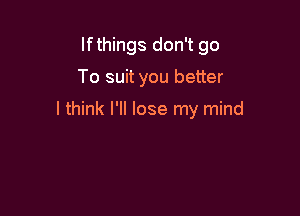 If things don't go

To suit you better

I think I'll lose my mind