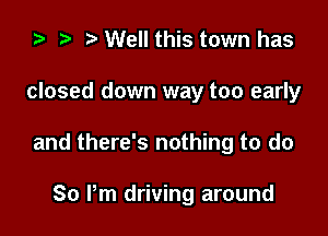 ) t. Well this town has

closed down way too early

and there's nothing to do

So Pm driving around