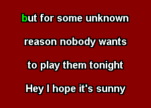 but for some unknown
reason nobody wants

to play them tonight

Hey I hope it's sunny