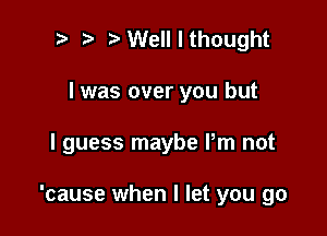 t' t. Well I thought
I was over you but

I guess maybe Pm not

'cause when I let you go