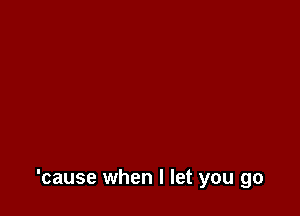 'cause when I let you go