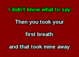 I didn't know what to say
Then you took your

first breath

and that took mine away