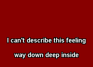 I can't describe this feeling

way down deep inside