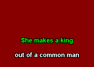 She makes a king

out of a common man