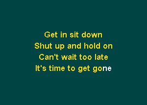 Get in sit down
Shut up and hold on

Can't wait too late
It's time to get gone