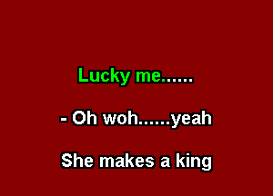 Lucky me ......

- Oh woh ...... yeah

She makes a king