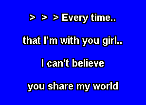 t, t. yEvery time..

that Pm with you girl..

I can't believe

you share my world