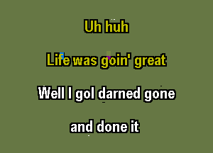 Uh huh

Life was goin' great

Well I go! darned gone

and done it