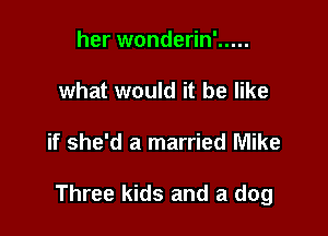 her wonderin' .....
what would it be like

if she'd a married Mike

Three kids and a dog