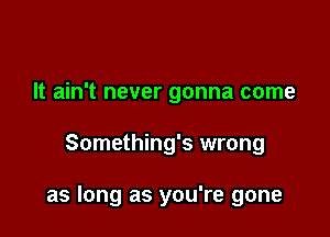 It ain't never gonna come

Something's wrong

as long as you're gone