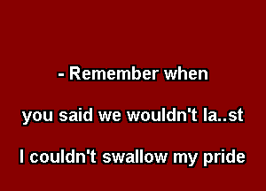 - Remember when

you said we wouldn't la..st

I couldn't swallow my pride