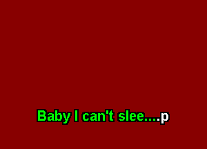 Baby I can't slee....p