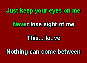 Just keep your eyes on me

Never lose sight of me
This... lo..ve

Nothing can come between