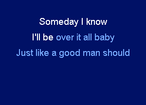 Someday I know

I'll be over it all baby

Just like a good man should