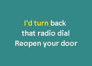 I'd turn back

that radio dial
Reopen your door