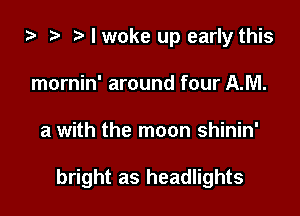 i3 ? I woke up early this
mornin' around four AM.

a with the moon shinin'

bright as headlights
