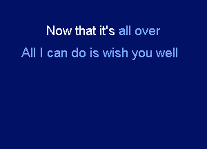 Now that it's all over

All I can do is wish you well