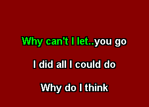 Why can't I let..you go

I did all I could do

Why do I think