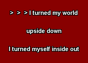 ta z, Mturned my world

upside down

I turned myself inside out