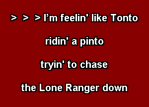 t- r Pm feelin' like Tonto
ridin' a pinto

tryin' to chase

the Lone Ranger down