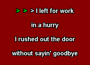 t' I left for work
in a hurry

I rushed out the door

without sayin' goodbye