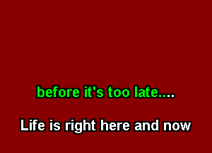 before it's too late....

Life is right here and now