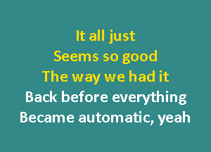 It all just
Seems so good

The way we had it
Back before everything
Became automatic, yeah