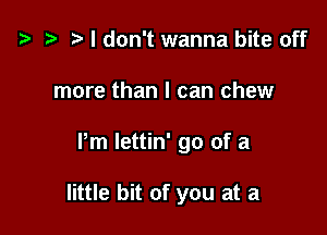 t3 t) I don't wanna bite off

more than I can chew

Pm Iettin' go of a

little bit of you at a