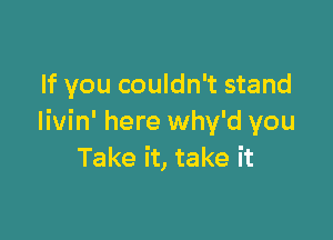 If you couldn't stand

Iivin' here why'd you
Take it, take it