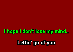 I hope I don't lose my mind..

Lettin' go of you