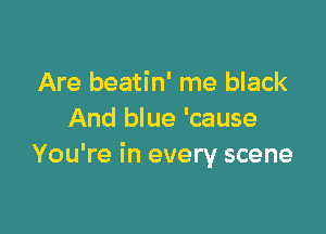 Are beatin' me black

And blue 'cause
You're in every scene