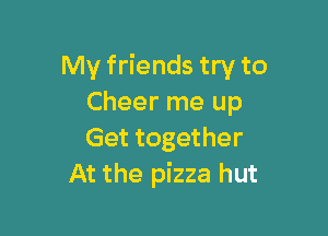 My friends try to
Cheer me up

Get together
At the pizza hut