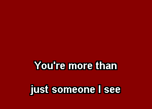 You're more than

just someone I see