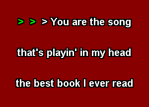 ?' You are the song

that's playin' in my head

the best book I ever read