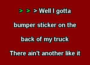 t' Welllgotta

bumper sticker on the

back of my truck

There ain't another like it